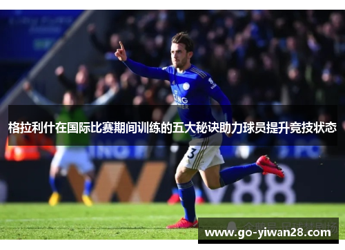 格拉利什在国际比赛期间训练的五大秘诀助力球员提升竞技状态