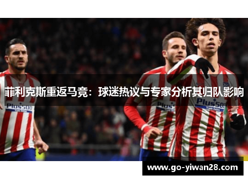 菲利克斯重返马竞:球迷热议与专家分析其归队影响 菲利克斯重返马竞:球迷热议与专家分析其归队影响