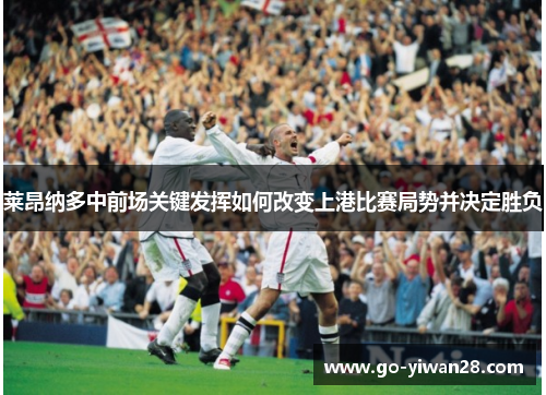莱昂纳多中前场关键发挥如何改变上港比赛局势并决定胜负 莱昂纳多中前场关键发挥如何改变上港比赛局势并决定胜负