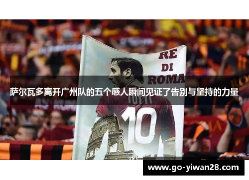 萨尔瓦多离开广州队的五个感人瞬间见证了告别与坚持的力量 萨尔瓦多离开广州队的五个感人瞬间见证了告别与坚持的力量