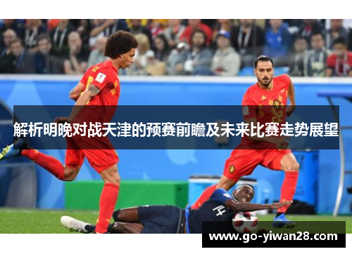解析明晚对战天津的预赛前瞻及未来比赛走势展望 解析明晚对战天津的预赛前瞻及未来比赛走势展望