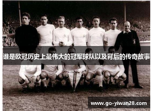 谁是欧冠历史上最伟大的冠军球队以及背后的传奇故事 谁是欧冠历史上最伟大的冠军球队以及背后的传奇故事