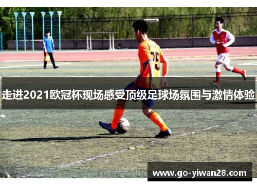 走进2021欧冠杯现场感受顶级足球场氛围与激情体验 走进2021欧冠杯现场感受顶级足球场氛围与激情体验