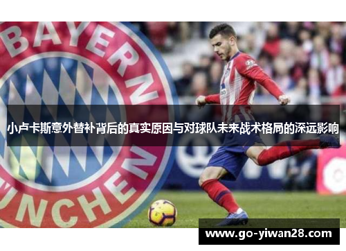 小卢卡斯意外替补背后的真实原因与对球队未来战术格局的深远影响 小卢卡斯意外替补背后的真实原因与对球队未来战术格局的深远影响