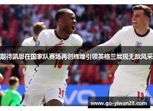 期待凯恩在国家队赛场再创辉煌引领英格兰展现无敌风采 期待凯恩在国家队赛场再创辉煌引领英格兰展现无敌风采