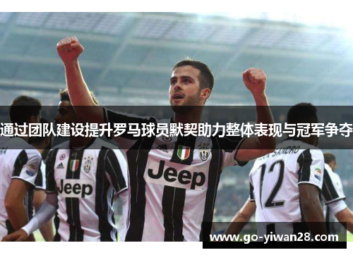 通过团队建设提升罗马球员默契助力整体表现与冠军争夺 通过团队建设提升罗马球员默契助力整体表现与冠军争夺